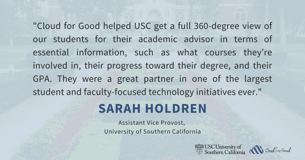 "Cloud for Good helped USC get a full 360-degree view of our students for their academic advisor in terms of essential information, such as what courses they’re involved in, their progress toward their degree, and their GPA. They were a great partner in one of the largest student and faculty-focused technology initiatives ever."